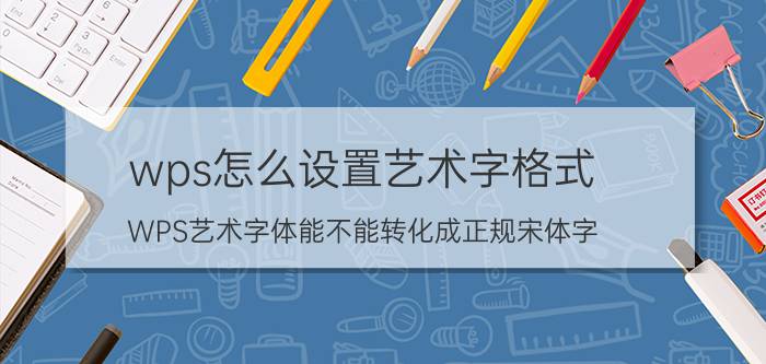 wps怎么设置艺术字格式 WPS艺术字体能不能转化成正规宋体字？